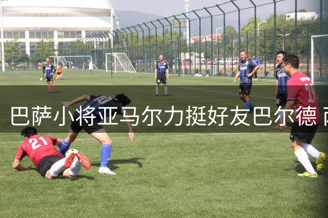 巴萨小将亚马尔力挺好友巴尔德 两人情谊深厚引关注